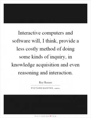 Interactive computers and software will, I think, provide a less costly method of doing some kinds of inquiry, in knowledge acquisition and even reasoning and interaction Picture Quote #1