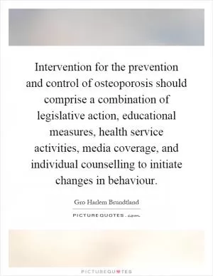 Intervention for the prevention and control of osteoporosis should comprise a combination of legislative action, educational measures, health service activities, media coverage, and individual counselling to initiate changes in behaviour Picture Quote #1