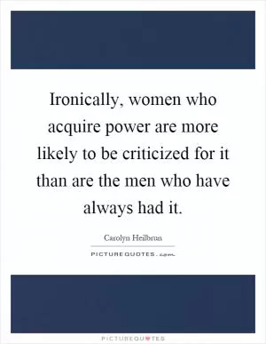Ironically, women who acquire power are more likely to be criticized for it than are the men who have always had it Picture Quote #1