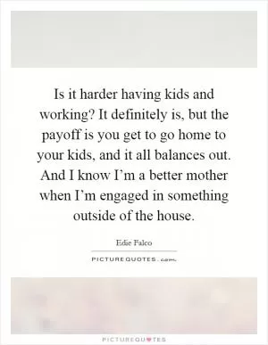 Is it harder having kids and working? It definitely is, but the payoff is you get to go home to your kids, and it all balances out. And I know I’m a better mother when I’m engaged in something outside of the house Picture Quote #1
