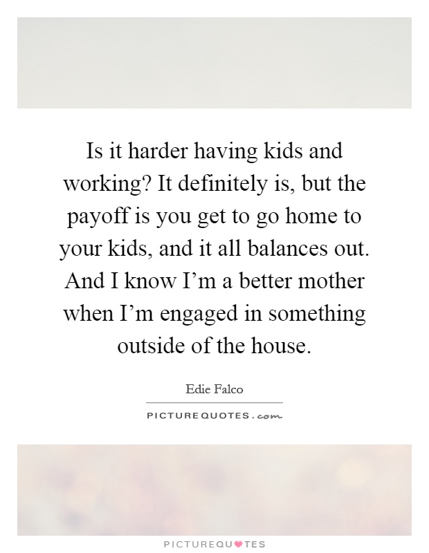 Is it harder having kids and working? It definitely is, but the payoff is you get to go home to your kids, and it all balances out. And I know I'm a better mother when I'm engaged in something outside of the house Picture Quote #1
