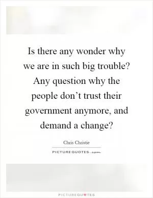 Is there any wonder why we are in such big trouble? Any question why the people don’t trust their government anymore, and demand a change? Picture Quote #1
