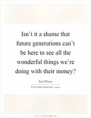 Isn’t it a shame that future generations can’t be here to see all the wonderful things we’re doing with their money? Picture Quote #1