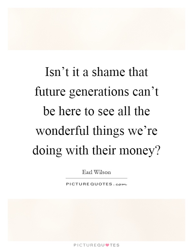 Isn't it a shame that future generations can't be here to see all the wonderful things we're doing with their money? Picture Quote #1