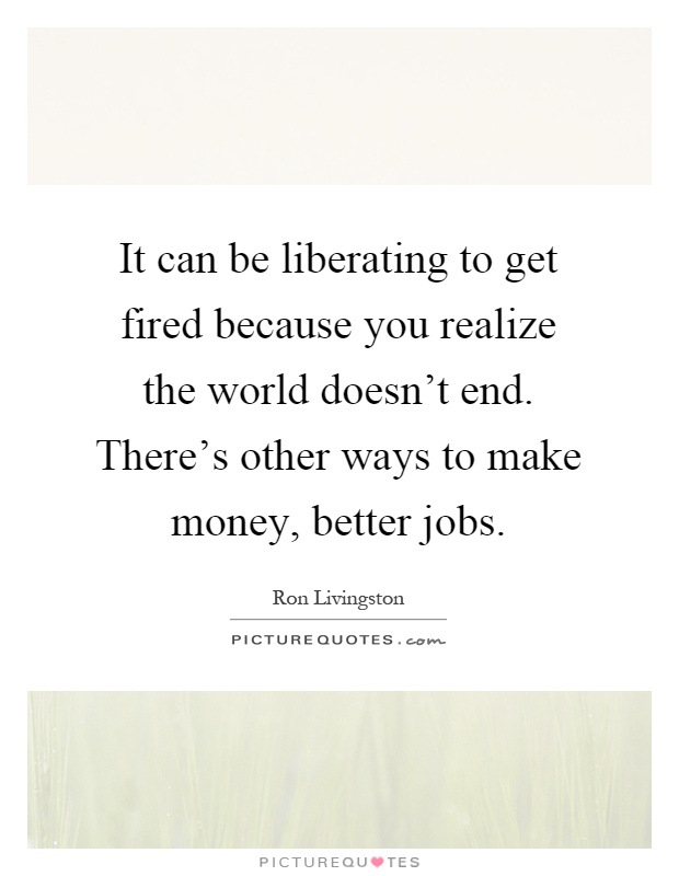 It can be liberating to get fired because you realize the world doesn't end. There's other ways to make money, better jobs Picture Quote #1