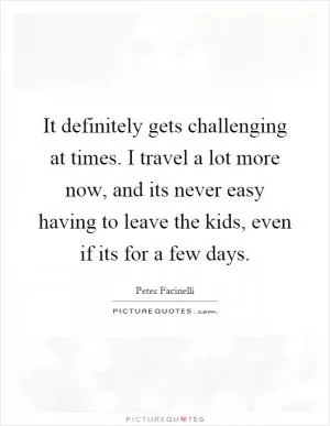 It definitely gets challenging at times. I travel a lot more now, and its never easy having to leave the kids, even if its for a few days Picture Quote #1