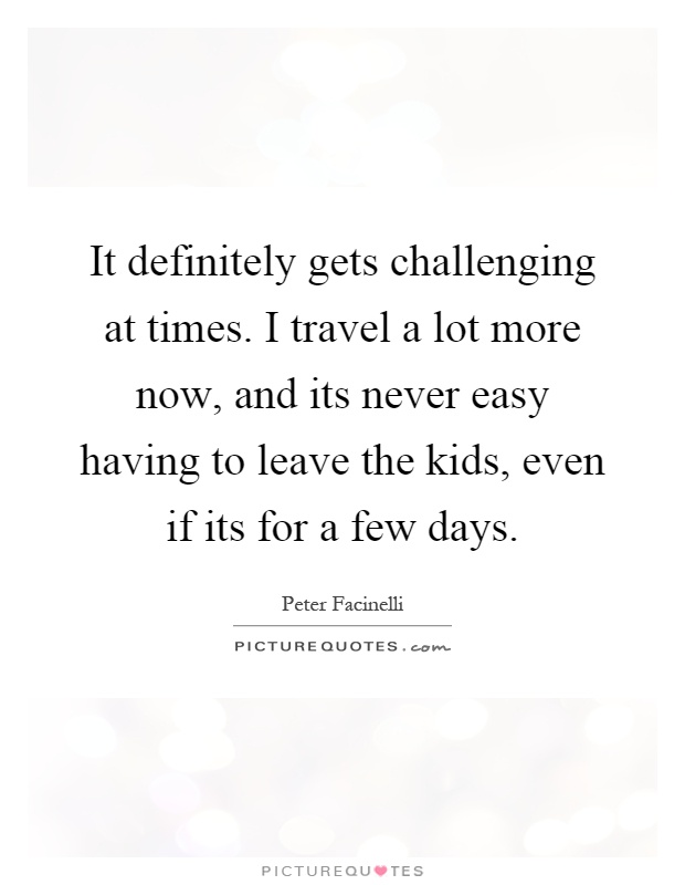 It definitely gets challenging at times. I travel a lot more now, and its never easy having to leave the kids, even if its for a few days Picture Quote #1