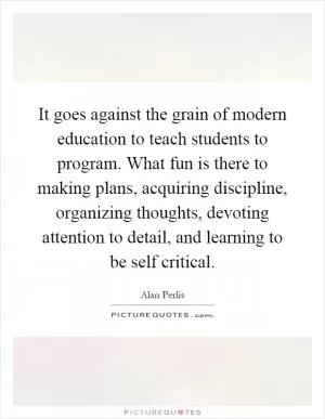 It goes against the grain of modern education to teach students to program. What fun is there to making plans, acquiring discipline, organizing thoughts, devoting attention to detail, and learning to be self critical Picture Quote #1