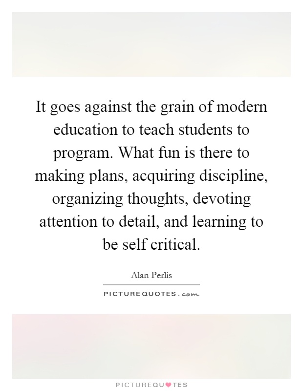 It goes against the grain of modern education to teach students to program. What fun is there to making plans, acquiring discipline, organizing thoughts, devoting attention to detail, and learning to be self critical Picture Quote #1