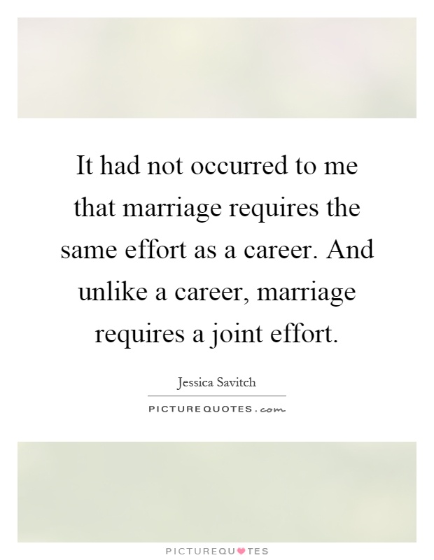 It had not occurred to me that marriage requires the same effort as a career. And unlike a career, marriage requires a joint effort Picture Quote #1