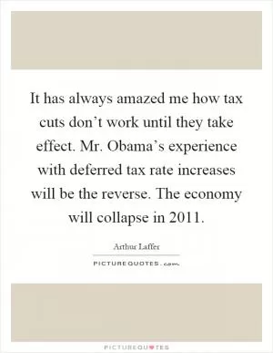 It has always amazed me how tax cuts don’t work until they take effect. Mr. Obama’s experience with deferred tax rate increases will be the reverse. The economy will collapse in 2011 Picture Quote #1