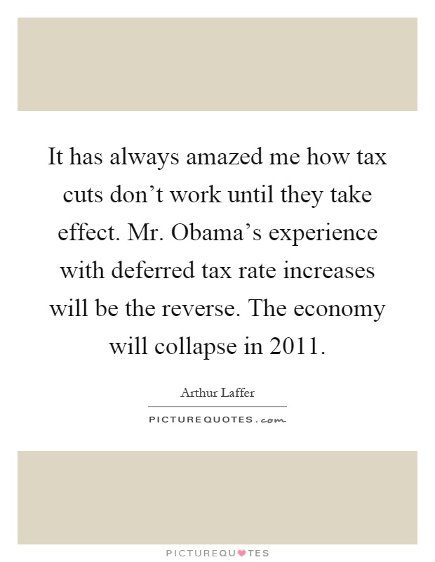 It has always amazed me how tax cuts don't work until they take effect. Mr. Obama's experience with deferred tax rate increases will be the reverse. The economy will collapse in 2011 Picture Quote #1