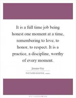 It is a full time job being honest one moment at a time, remembering to love, to honor, to respect. It is a practice, a discipline, worthy of every moment Picture Quote #1