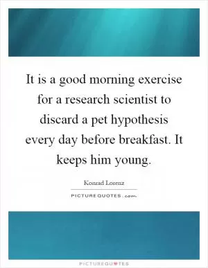 It is a good morning exercise for a research scientist to discard a pet hypothesis every day before breakfast. It keeps him young Picture Quote #1