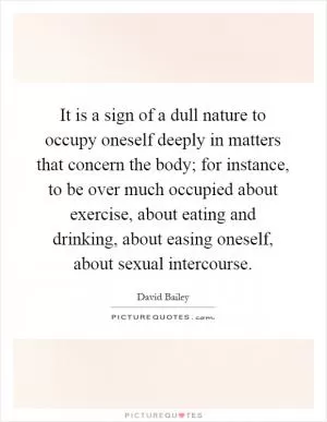 It is a sign of a dull nature to occupy oneself deeply in matters that concern the body; for instance, to be over much occupied about exercise, about eating and drinking, about easing oneself, about sexual intercourse Picture Quote #1