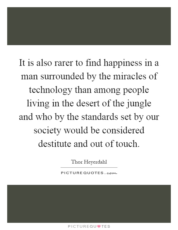 It is also rarer to find happiness in a man surrounded by the miracles of technology than among people living in the desert of the jungle and who by the standards set by our society would be considered destitute and out of touch Picture Quote #1