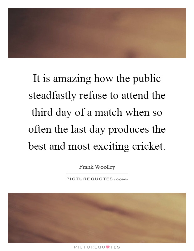It is amazing how the public steadfastly refuse to attend the third day of a match when so often the last day produces the best and most exciting cricket Picture Quote #1