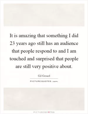It is amazing that something I did 23 years ago still has an audience that people respond to and I am touched and surprised that people are still very positive about Picture Quote #1