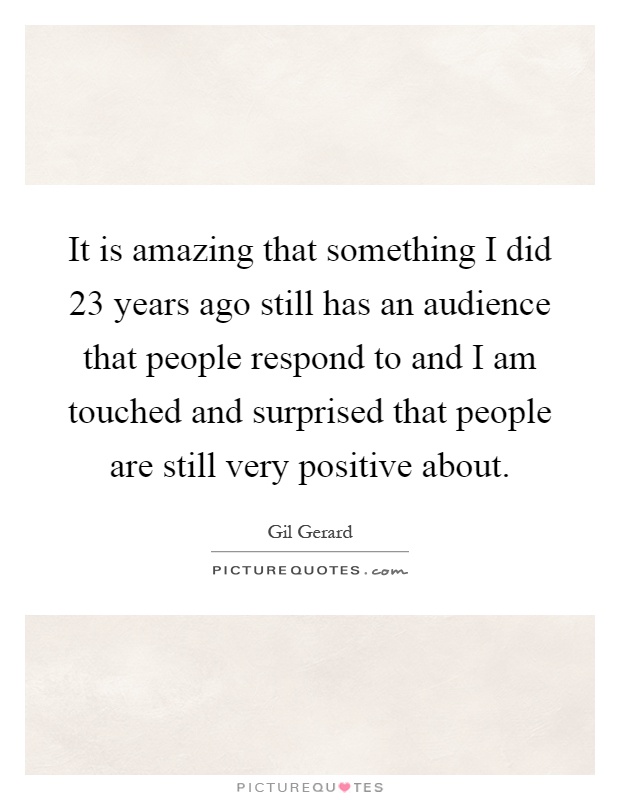 It is amazing that something I did 23 years ago still has an audience that people respond to and I am touched and surprised that people are still very positive about Picture Quote #1