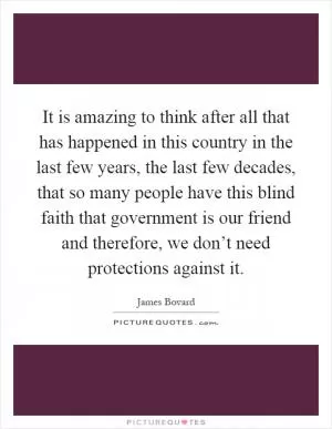 It is amazing to think after all that has happened in this country in the last few years, the last few decades, that so many people have this blind faith that government is our friend and therefore, we don’t need protections against it Picture Quote #1