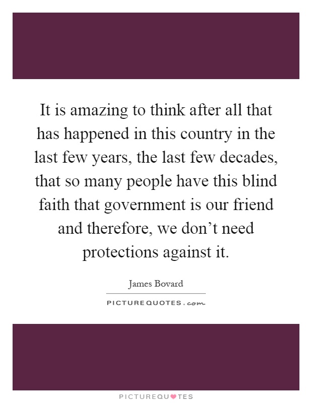 It is amazing to think after all that has happened in this country in the last few years, the last few decades, that so many people have this blind faith that government is our friend and therefore, we don't need protections against it Picture Quote #1