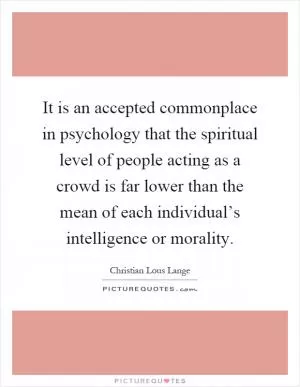 It is an accepted commonplace in psychology that the spiritual level of people acting as a crowd is far lower than the mean of each individual’s intelligence or morality Picture Quote #1
