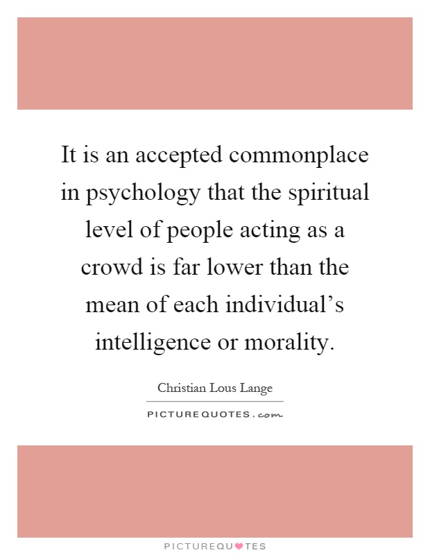 It is an accepted commonplace in psychology that the spiritual level of people acting as a crowd is far lower than the mean of each individual's intelligence or morality Picture Quote #1