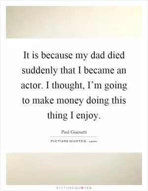 It is because my dad died suddenly that I became an actor. I thought, I’m going to make money doing this thing I enjoy Picture Quote #1