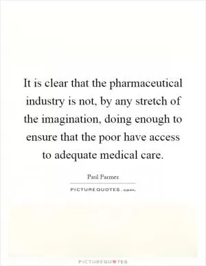 It is clear that the pharmaceutical industry is not, by any stretch of the imagination, doing enough to ensure that the poor have access to adequate medical care Picture Quote #1