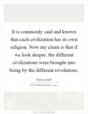 It is commonly said and known that each civilization has its own religion. Now my claim is that if we look deeper, the different civilizations were brought into being by the different revelations Picture Quote #1