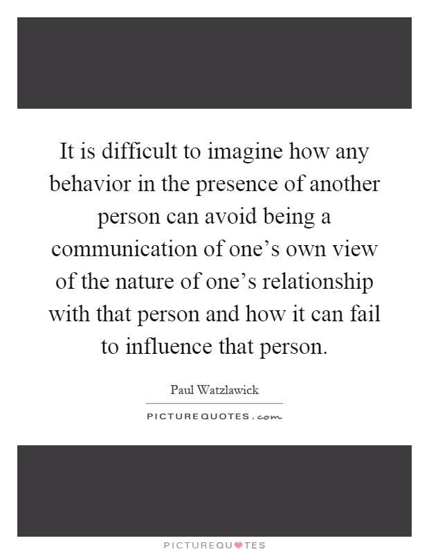 It is difficult to imagine how any behavior in the presence of another person can avoid being a communication of one's own view of the nature of one's relationship with that person and how it can fail to influence that person Picture Quote #1