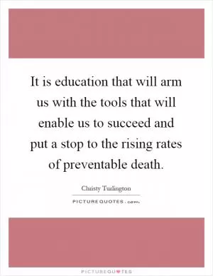 It is education that will arm us with the tools that will enable us to succeed and put a stop to the rising rates of preventable death Picture Quote #1