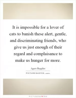 It is impossible for a lover of cats to banish these alert, gentle, and discriminating friends, who give us just enough of their regard and complaisance to make us hunger for more Picture Quote #1