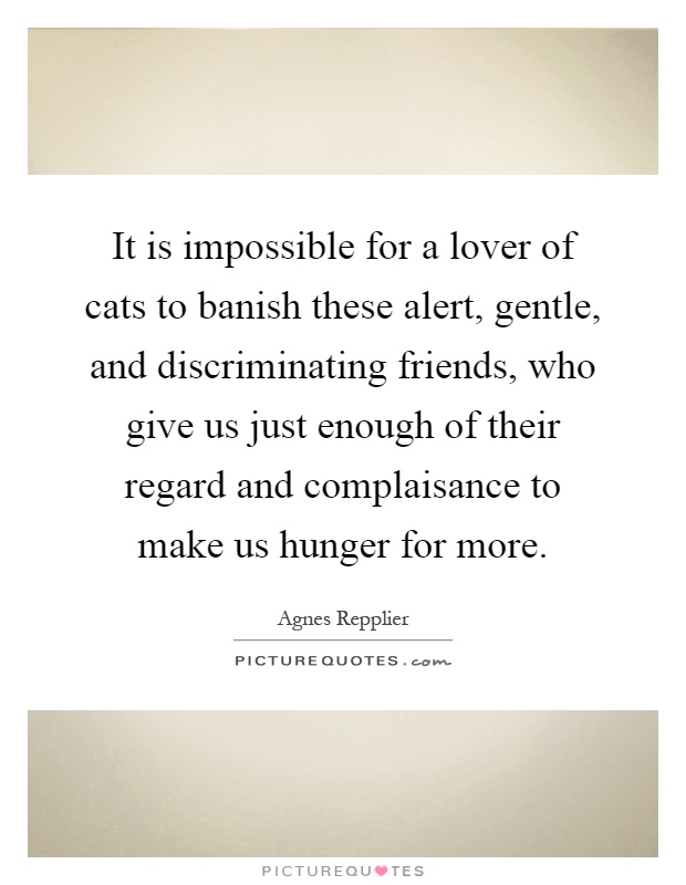 It is impossible for a lover of cats to banish these alert, gentle, and discriminating friends, who give us just enough of their regard and complaisance to make us hunger for more Picture Quote #1