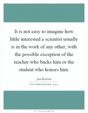 It is not easy to imagine how little interested a scientist usually is in the work of any other, with the possible exception of the teacher who backs him or the student who honors him Picture Quote #1
