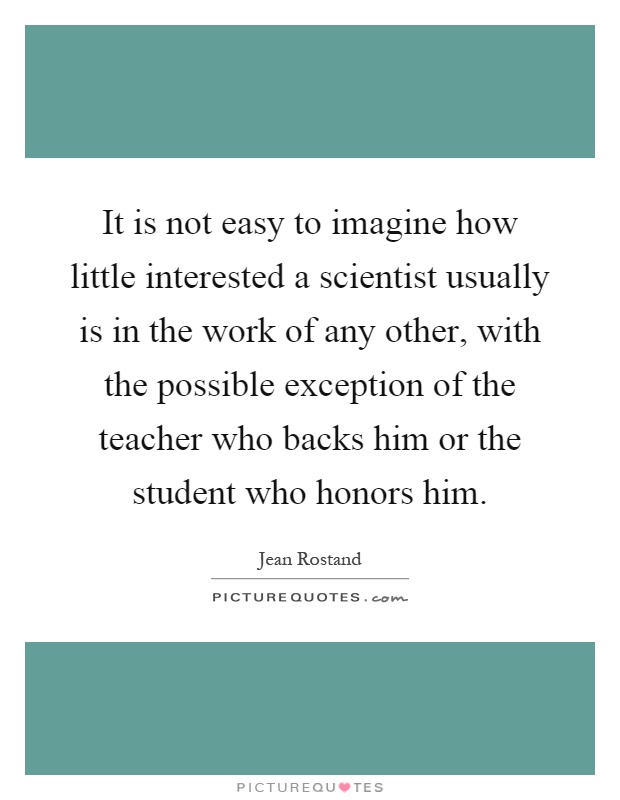 It is not easy to imagine how little interested a scientist usually is in the work of any other, with the possible exception of the teacher who backs him or the student who honors him Picture Quote #1