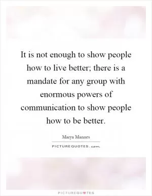 It is not enough to show people how to live better; there is a mandate for any group with enormous powers of communication to show people how to be better Picture Quote #1