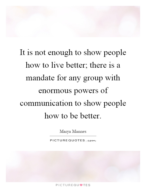 It is not enough to show people how to live better; there is a mandate for any group with enormous powers of communication to show people how to be better Picture Quote #1