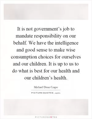 It is not government’s job to mandate responsibility on our behalf. We have the intelligence and good sense to make wise consumption choices for ourselves and our children. It is up to us to do what is best for our health and our children’s health Picture Quote #1