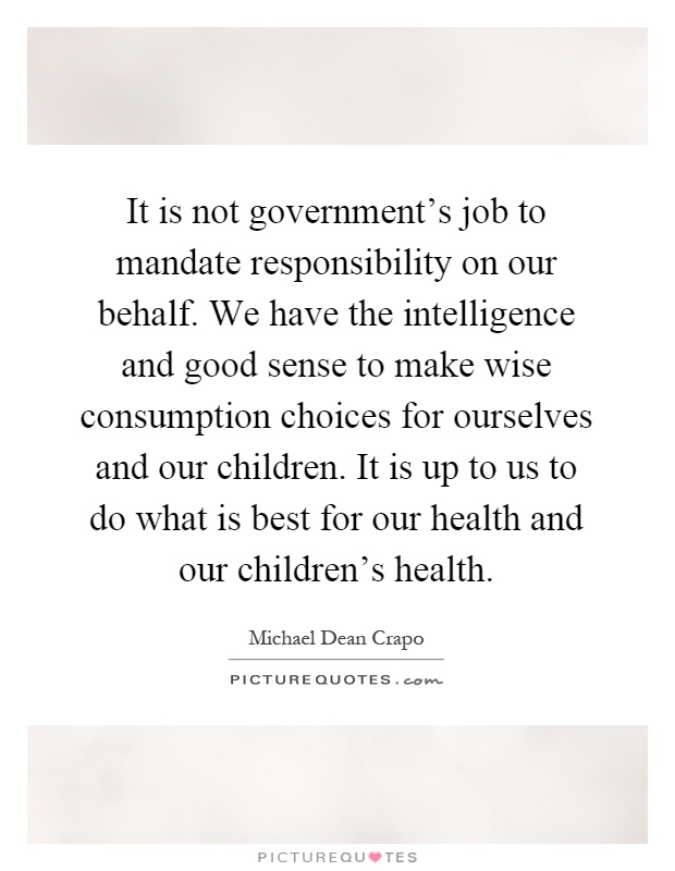 It is not government's job to mandate responsibility on our behalf. We have the intelligence and good sense to make wise consumption choices for ourselves and our children. It is up to us to do what is best for our health and our children's health Picture Quote #1