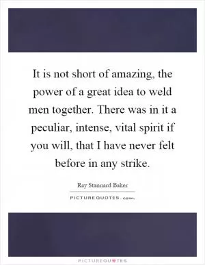 It is not short of amazing, the power of a great idea to weld men together. There was in it a peculiar, intense, vital spirit if you will, that I have never felt before in any strike Picture Quote #1