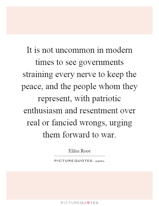 It is not uncommon in modern times to see governments straining every nerve to keep the peace, and the people whom they represent, with patriotic enthusiasm and resentment over real or fancied wrongs, urging them forward to war Picture Quote #1