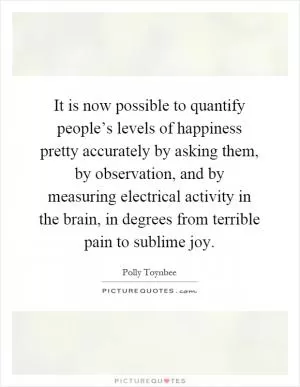 It is now possible to quantify people’s levels of happiness pretty accurately by asking them, by observation, and by measuring electrical activity in the brain, in degrees from terrible pain to sublime joy Picture Quote #1