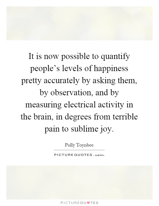 It is now possible to quantify people's levels of happiness pretty accurately by asking them, by observation, and by measuring electrical activity in the brain, in degrees from terrible pain to sublime joy Picture Quote #1