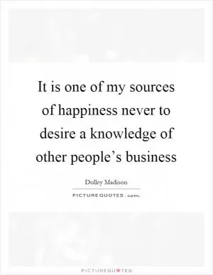 It is one of my sources of happiness never to desire a knowledge of other people’s business Picture Quote #1