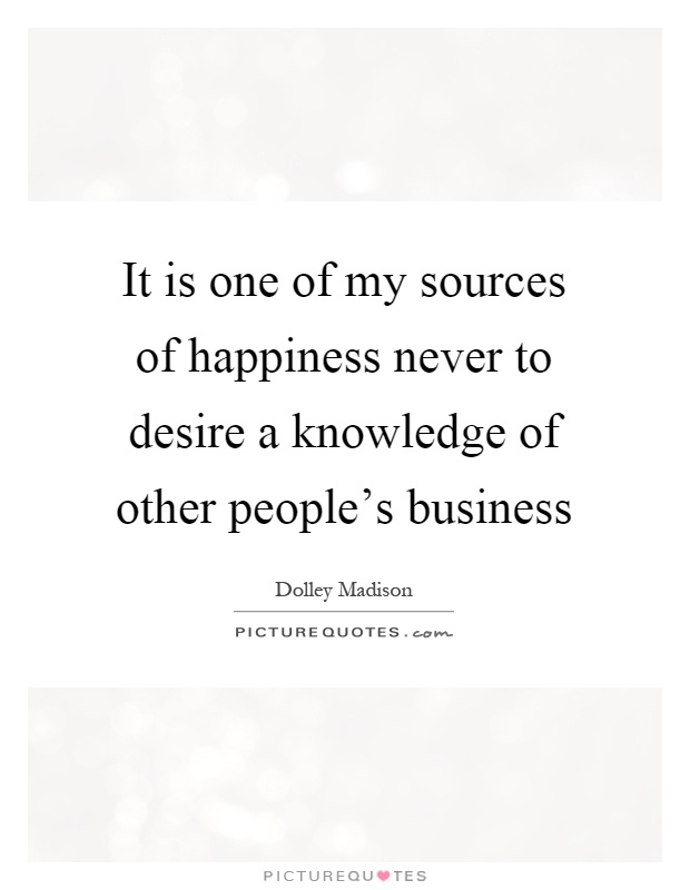 It is one of my sources of happiness never to desire a knowledge of other people's business Picture Quote #1