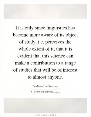It is only since linguistics has become more aware of its object of study, i.e. perceives the whole extent of it, that it is evident that this science can make a contribution to a range of studies that will be of interest to almost anyone Picture Quote #1