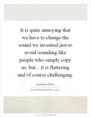 It is quite annoying that we have to change the sound we invented just to avoid sounding like people who simply copy us, but... it is flattering and of course challenging Picture Quote #1