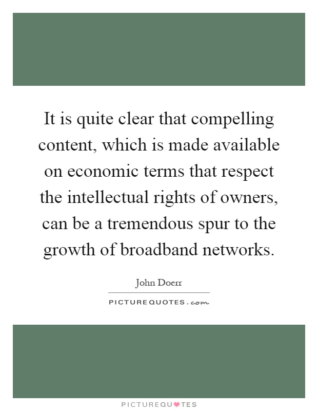It is quite clear that compelling content, which is made available on economic terms that respect the intellectual rights of owners, can be a tremendous spur to the growth of broadband networks Picture Quote #1
