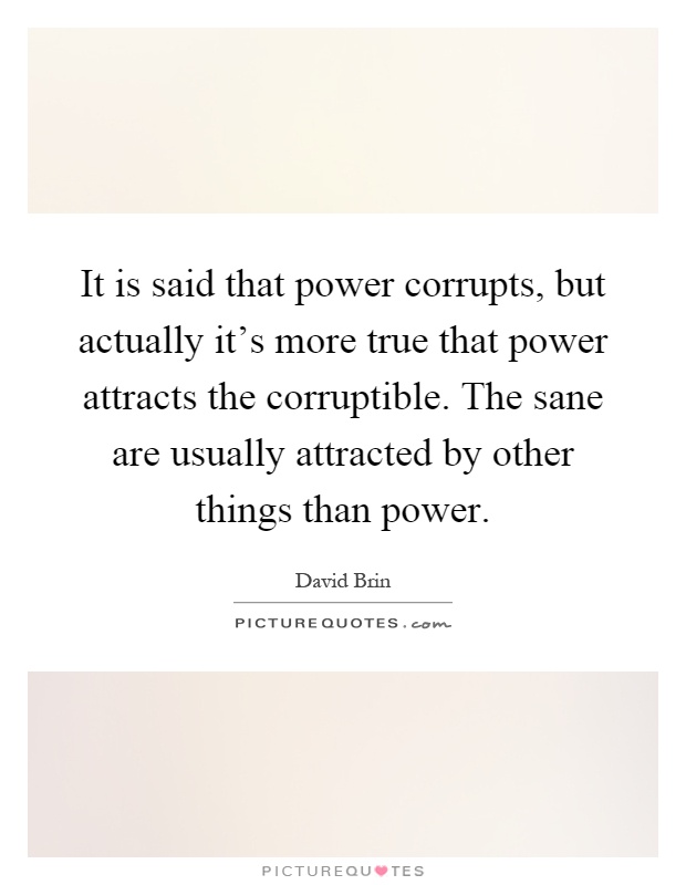 It is said that power corrupts, but actually it's more true that power attracts the corruptible. The sane are usually attracted by other things than power Picture Quote #1